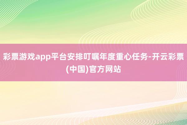 彩票游戏app平台安排叮嘱年度重心任务-开云彩票(中国)官方网站