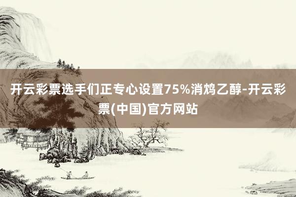 开云彩票选手们正专心设置75%消鸩乙醇-开云彩票(中国)官方网站