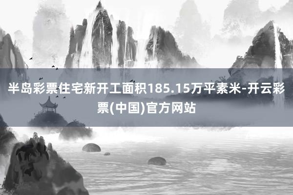 半岛彩票住宅新开工面积185.15万平素米-开云彩票(中国)官方网站