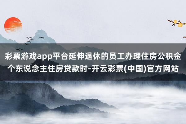 彩票游戏app平台延伸退休的员工办理住房公积金个东说念主住房贷款时-开云彩票(中国)官方网站