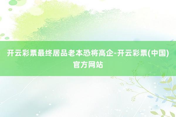 开云彩票最终居品老本恐将高企-开云彩票(中国)官方网站