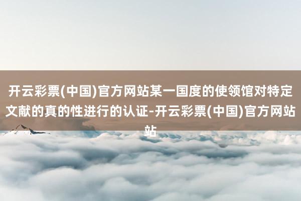 开云彩票(中国)官方网站某一国度的使领馆对特定文献的真的性进行的认证-开云彩票(中国)官方网站