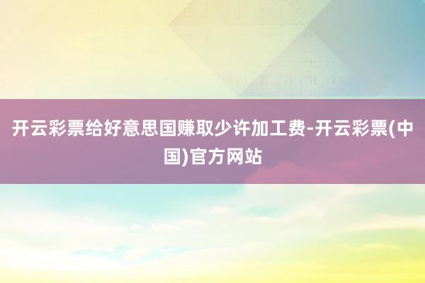 开云彩票给好意思国赚取少许加工费-开云彩票(中国)官方网站