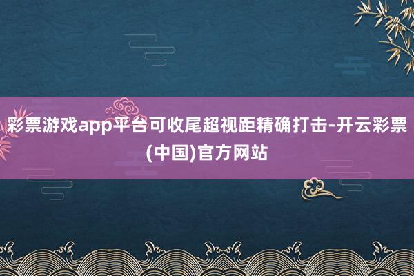 彩票游戏app平台可收尾超视距精确打击-开云彩票(中国)官方网站
