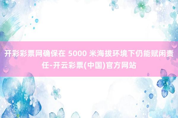 开彩彩票网确保在 5000 米海拔环境下仍能赋闲责任-开云彩票(中国)官方网站