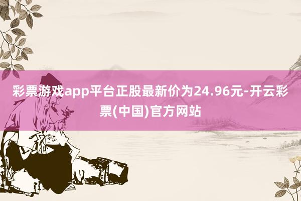 彩票游戏app平台正股最新价为24.96元-开云彩票(中国)官方网站