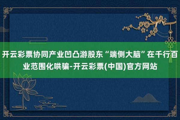 开云彩票协同产业凹凸游股东“端侧大脑”在千行百业范围化哄骗-开云彩票(中国)官方网站