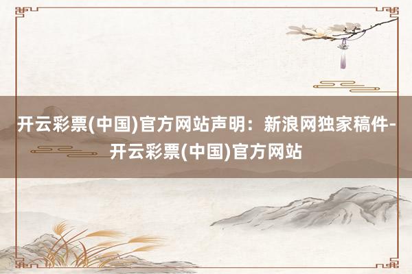开云彩票(中国)官方网站　　声明：新浪网独家稿件-开云彩票(中国)官方网站