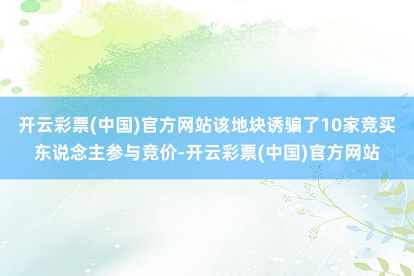 开云彩票(中国)官方网站该地块诱骗了10家竞买东说念主参与竞价-开云彩票(中国)官方网站