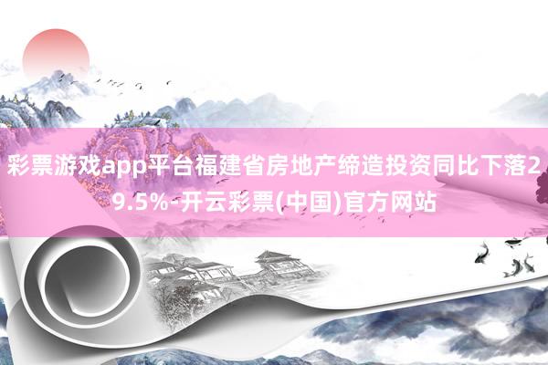 彩票游戏app平台福建省房地产缔造投资同比下落29.5%-开云彩票(中国)官方网站