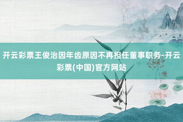开云彩票王俊治因年齿原因不再担任董事职务-开云彩票(中国)官方网站