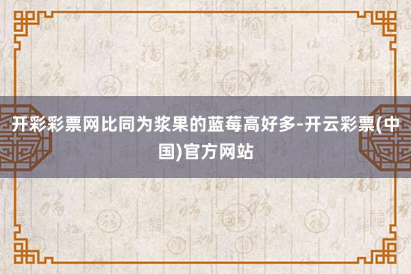 开彩彩票网比同为浆果的蓝莓高好多-开云彩票(中国)官方网站