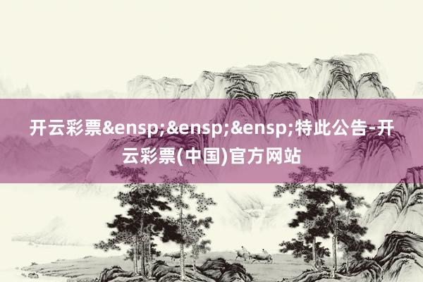 开云彩票&ensp;&ensp;&ensp;特此公告-开云彩票(中国)官方网站