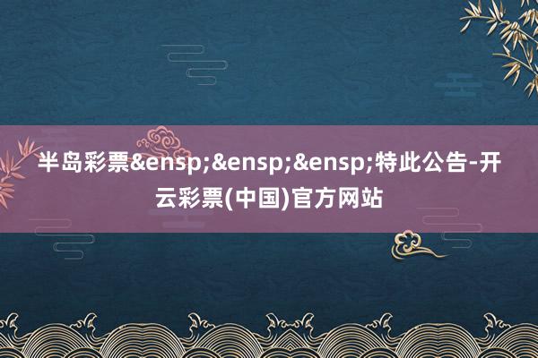 半岛彩票 特此公告-开云彩票(中国)官方网站