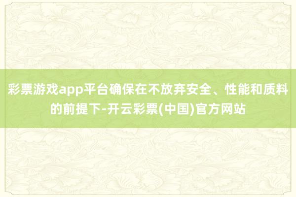 彩票游戏app平台确保在不放弃安全、性能和质料的前提下-开云彩票(中国)官方网站