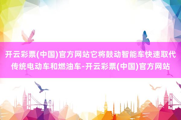 开云彩票(中国)官方网站它将鼓动智能车快速取代传统电动车和燃油车-开云彩票(中国)官方网站