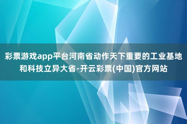彩票游戏app平台河南省动作天下重要的工业基地和科技立异大省-开云彩票(中国)官方网站