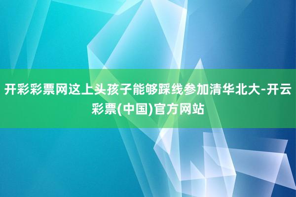 开彩彩票网这上头孩子能够踩线参加清华北大-开云彩票(中国)官方网站