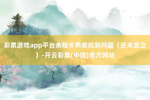 彩票游戏app平台余程冬熬夜找到问题（还未竖立）-开云彩票(中国)官方网站