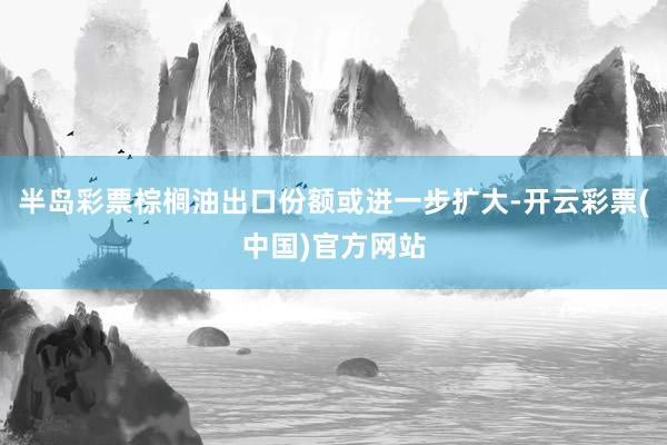 半岛彩票棕榈油出口份额或进一步扩大-开云彩票(中国)官方网站