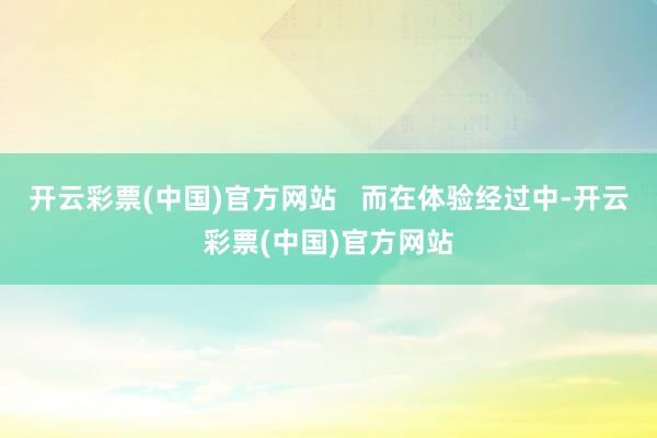 开云彩票(中国)官方网站 而在体验经过中-开云彩票(中国)官方网站