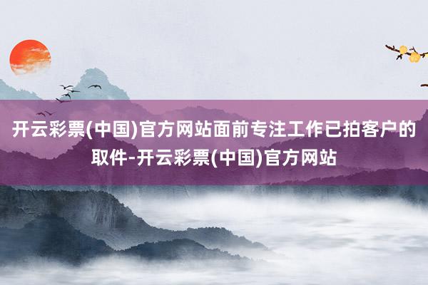 开云彩票(中国)官方网站面前专注工作已拍客户的取件-开云彩票(中国)官方网站