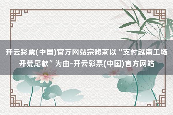 开云彩票(中国)官方网站宗馥莉以“支付越南工场开荒尾款”为由-开云彩票(中国)官方网站
