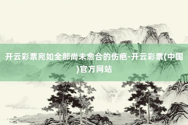 开云彩票宛如全部尚未愈合的伤疤-开云彩票(中国)官方网站