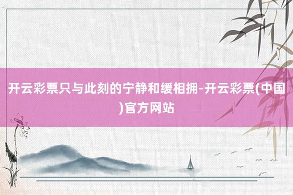 开云彩票只与此刻的宁静和缓相拥-开云彩票(中国)官方网站