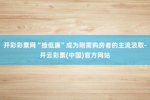 开彩彩票网“捡低廉”成为刚需购房者的主流汲取-开云彩票(中国)官方网站