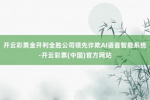 开云彩票金开利全胜公司领先诈欺AI语音智能系统-开云彩票(中国)官方网站