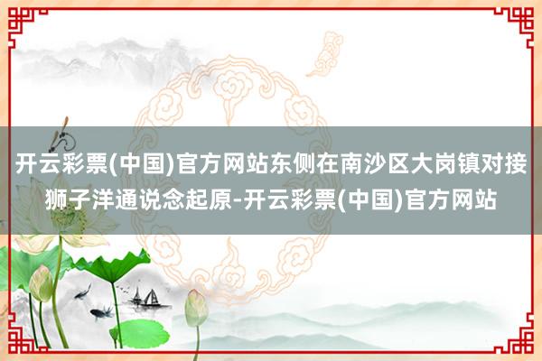 开云彩票(中国)官方网站东侧在南沙区大岗镇对接狮子洋通说念起原-开云彩票(中国)官方网站