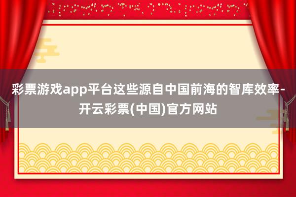 彩票游戏app平台这些源自中国前海的智库效率-开云彩票(中国)官方网站