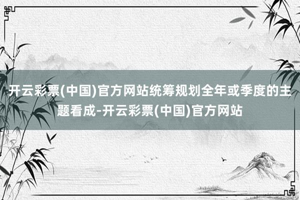 开云彩票(中国)官方网站统筹规划全年或季度的主题看成-开云彩票(中国)官方网站