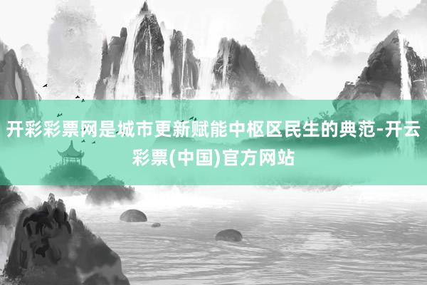 开彩彩票网是城市更新赋能中枢区民生的典范-开云彩票(中国)官方网站