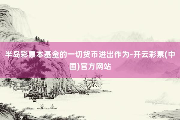 半岛彩票本基金的一切货币进出作为-开云彩票(中国)官方网站