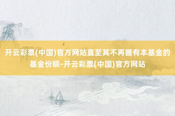 开云彩票(中国)官方网站直至其不再握有本基金的基金份额-开云彩票(中国)官方网站