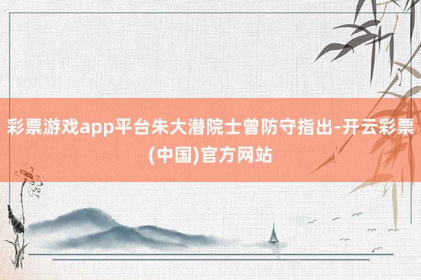 彩票游戏app平台朱大潜院士曾防守指出-开云彩票(中国)官方网站