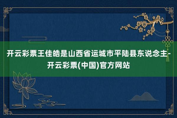 开云彩票　　王佳皓是山西省运城市平陆县东说念主-开云彩票(中国)官方网站