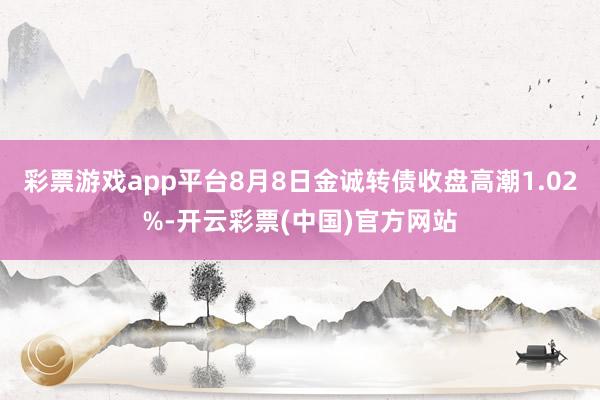 彩票游戏app平台8月8日金诚转债收盘高潮1.02%-开云彩票(中国)官方网站