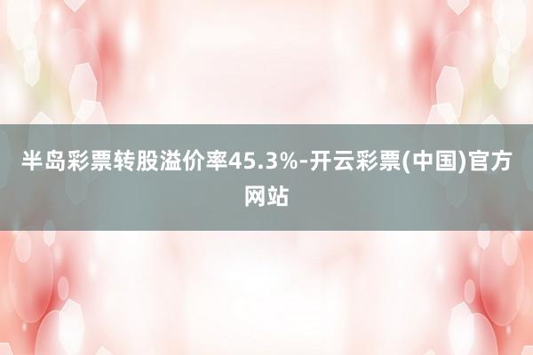 半岛彩票转股溢价率45.3%-开云彩票(中国)官方网站