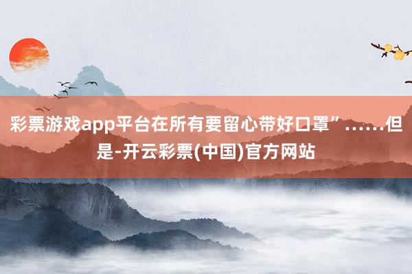 彩票游戏app平台在所有要留心带好口罩”……但是-开云彩票(中国)官方网站