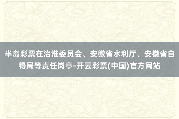 半岛彩票在治淮委员会、安徽省水利厅、安徽省自得局等责任岗亭-开云彩票(中国)官方网站