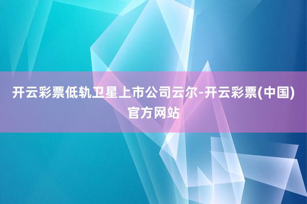 开云彩票低轨卫星上市公司云尔-开云彩票(中国)官方网站