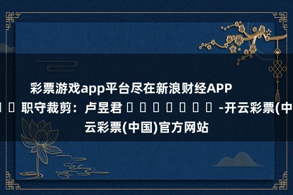彩票游戏app平台尽在新浪财经APP            						职守裁剪：卢昱君 							-开云彩票(中国)官方网站