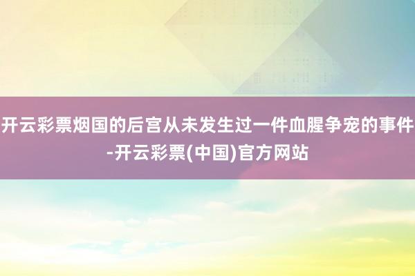开云彩票烟国的后宫从未发生过一件血腥争宠的事件-开云彩票(中国)官方网站