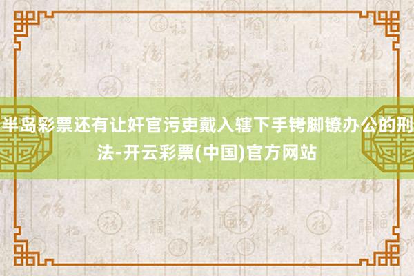 半岛彩票还有让奸官污吏戴入辖下手铐脚镣办公的刑法-开云彩票(中国)官方网站