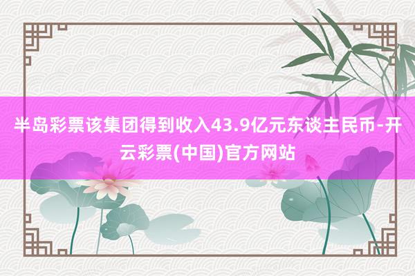 半岛彩票该集团得到收入43.9亿元东谈主民币-开云彩票(中国)官方网站