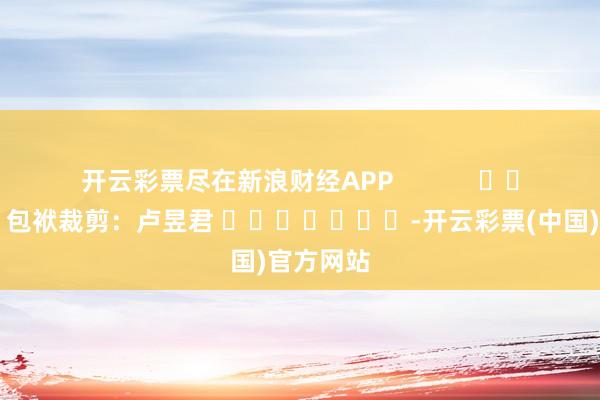 开云彩票尽在新浪财经APP            						包袱裁剪：卢昱君 							-开云彩票(中国)官方网站