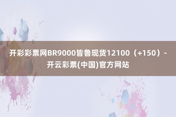 开彩彩票网BR9000皆鲁现货12100（+150）-开云彩票(中国)官方网站